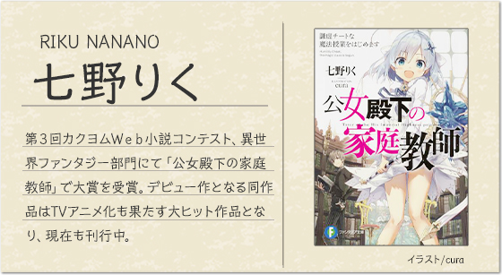 七野りく イラスト/cura第３回カクヨムＷｅｂ小説コンテスト、異世界ファンタジー部門にて「公女殿下の家庭教師」で大賞を受賞。デビュー作となる同作品はTVアニメ化も果たす大ヒット作品となり、現在も刊行中。