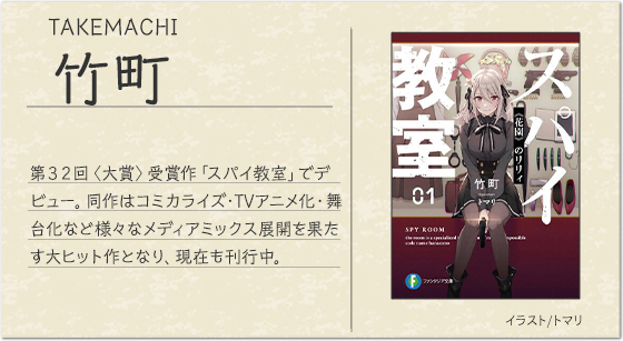竹町 イラスト/トマリ第３２回〈大賞〉受賞作「スパイ教室」でデビュー。同作はコミカライズ・TVアニメ化・舞台化など様々なメディアミックス展開を果たす大ヒット作となり、現在も刊行中。