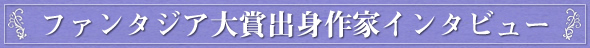 ファンタジア大賞出身作家インタビュー