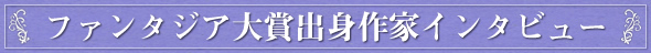 ファンタジア大賞出身作家インタビュー