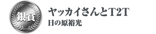 銀賞 ヤッカイさんとT2T 日の原裕光